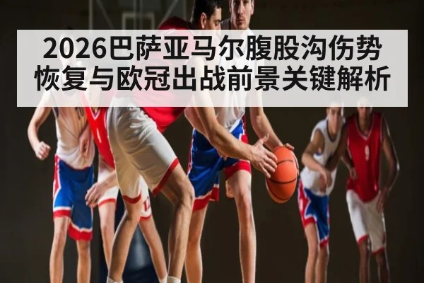 2026巴萨亚马尔腹股沟伤势恢复与欧冠出战前景关键解析
