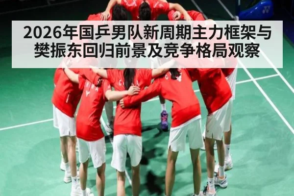 2026年国乒男队新周期主力框架与樊振东回归前景及竞争格局观察